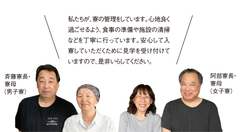 私たちが、寮の管理をしています。心地良く過ごせるよう、食事の準備や施設の清掃などを丁寧に行っています。安心して入寮していただくために見学を受け付けていますので、是非いらしてください。斉藤寮長・寮母（男子寮）／阿部寮長・寮母（女子寮）