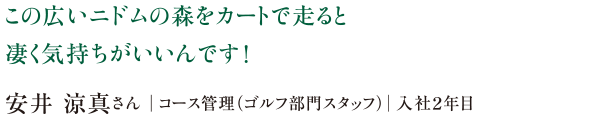 この広いニドムの森をカートで走ると凄く気持ちがいいんです!安井 涼真さん|コース管理(ゴルフ部門スタッフ)|入社2年目